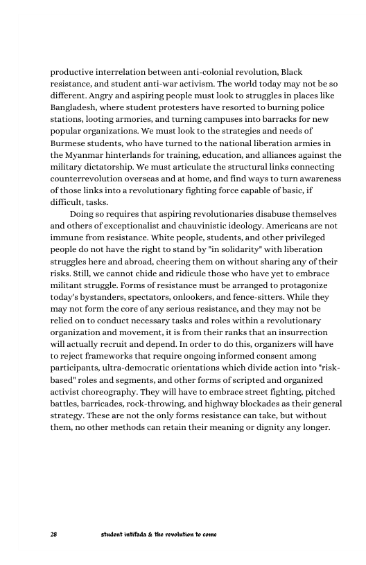 productive interrelation between anti-colonial revolution, Black resistance, and student anti-war activism. The world today may not be so different. Angry and aspiring people must look to struggles in places i Bangladesh, where student protesters have resorted to burning police stations, looting armories, and turning campuses into barracks for new popular organizations. We must look to the strategies and needs of Burmese students, who have turned to the national liberation armies in the Myanmar hinterlands for training, education, and alliances against the ‘military dictatorship. We must articulate the structural links connecting counterrevolution overseas and at home, and find ways to turn awareness of those links into a revolutionary fighting force capable of bas difficult, tasks.  Doing so requires that aspiring revolutionaries disabuse themselves and others of exceptionalist and chauvinistic ideology. Americans are not immune from resistance. White people, students, and other privileged people do not have the right to stand by ’in solidarity” with liberation struggles here and abroad, cheering them on without sharing any of their risks. Stll, we cannot chide and ridicule those who have yet to embrace militant struggle. Forms of resistance must be arranged to protagonize today’s bystanders, spectators, onlookers, and fence-sitters. While they may not form the core of any serious resistance, and they may not be relied on to conduct necessary tasks and roles within a revolutionary organization and movement, it is from their ranks that an insurrection will actually recruit and depend. In order to do this, organizers will have to reject frameworks that require ongoing informed consent among participants, ultra-democratic orientations which divide action into "risk- based" roles and segments, and other forms of seripted and organized activist choreography. They will have to embrace street fighting, pitched battles, barricades, rock-throwing, and highway blockades as their general strategy. These are not the only forms resistance can take, but without them, no other methods can retain their meaning or dignity any longer.  = Studet i the rvoltion o come 